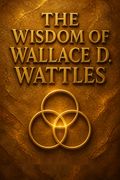 The Wisdom of Wallace D. Wattles - Including