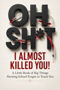 Oh Sh*t, I Almost Killed You! A Little Book of Big Things Nursing School Forgot to Teach You