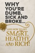 Why You're Dumb, Sick and Broke...And How to Get Smart, Healthy and Rich!