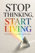 Stop Thinking, Start Living Discover Lifelong Happiness