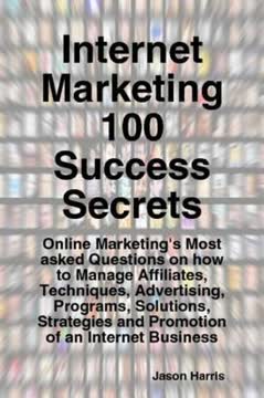 Internet Marketing 100 Success Secrets - Online Marketing's Most Asked Questions on How to Manage Affiliates, Techniques, Advertising, Programs, Solutions, Strategies and Promotion of an Internet Business by Jason Harris